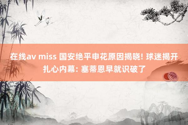 在线av miss 国安绝平申花原因揭晓! 球迷揭开扎心内幕: 塞蒂恩早就识破了