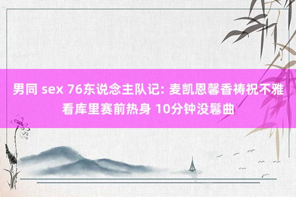 男同 sex 76东说念主队记: 麦凯恩馨香祷祝不雅看库里赛前热身 10分钟没鬈曲