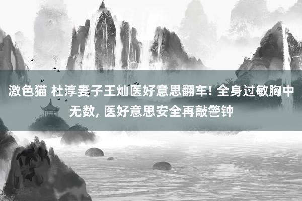 激色猫 杜淳妻子王灿医好意思翻车! 全身过敏胸中无数， 医好意思安全再敲警钟