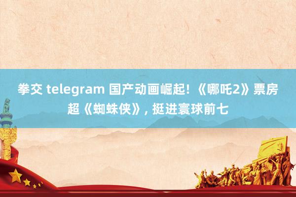 拳交 telegram 国产动画崛起! 《哪吒2》票房超《蜘蛛侠》， 挺进寰球前七