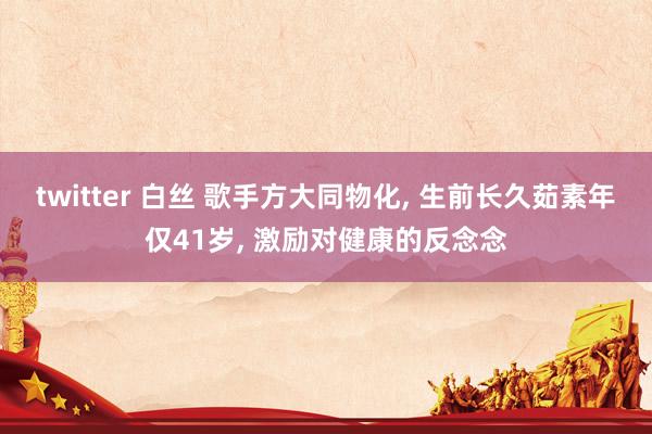 twitter 白丝 歌手方大同物化， 生前长久茹素年仅41岁， 激励对健康的反念念