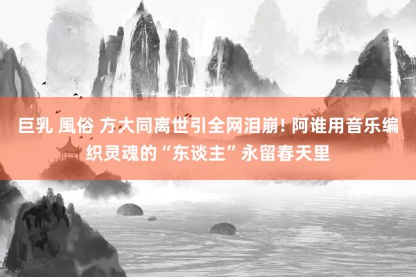 巨乳 風俗 方大同离世引全网泪崩! 阿谁用音乐编织灵魂的“东谈主”永留春天里