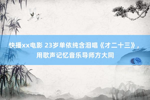 快播xx电影 23岁单依纯含泪唱《才二十三》， 用歌声记忆音乐导师方大同
