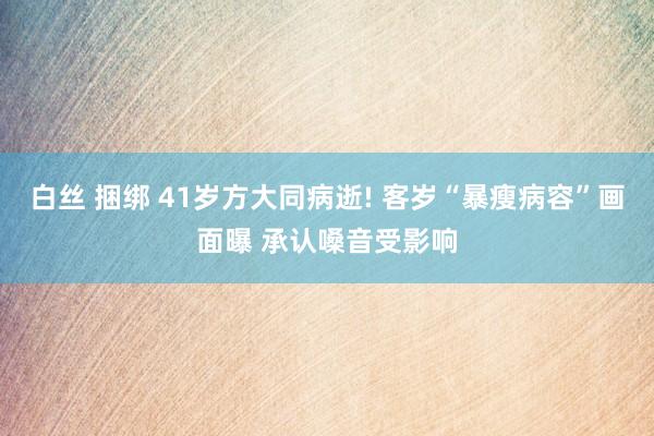 白丝 捆绑 41岁方大同病逝! 客岁“暴瘦病容”画面曝 承认嗓音受影响