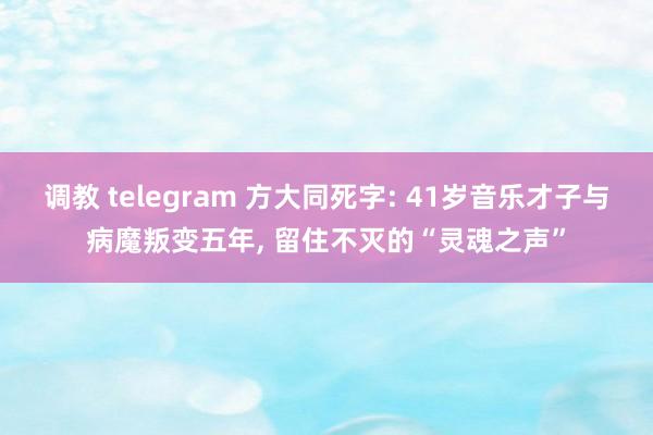 调教 telegram 方大同死字: 41岁音乐才子与病魔叛变五年， 留住不灭的“灵魂之声”