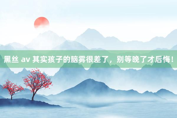 黑丝 av 其实孩子的脑雾很差了,别等晚了才后悔!