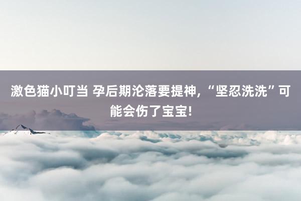 激色猫小叮当 孕后期沦落要提神， “坚忍洗洗”可能会伤了宝宝!