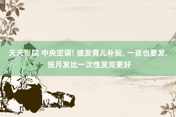天天影院 中央定调! 披发育儿补贴， 一孩也要发， 按月发比一次性发完更好