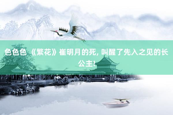 色色色 《繁花》崔明月的死， 叫醒了先入之见的长公主!