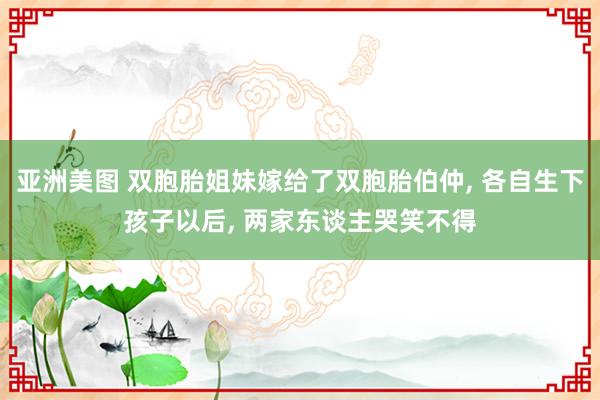 亚洲美图 双胞胎姐妹嫁给了双胞胎伯仲， 各自生下孩子以后， 两家东谈主哭笑不得