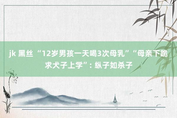 jk 黑丝 “12岁男孩一天喝3次母乳”“母亲下跪求犬子上学”: 纵子如杀子