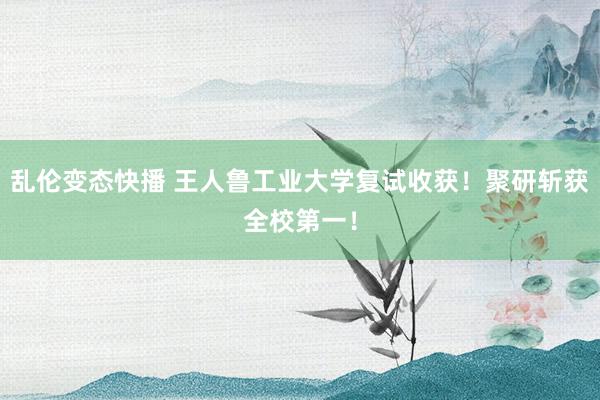 乱伦变态快播 王人鲁工业大学复试收获！聚研斩获全校第一！