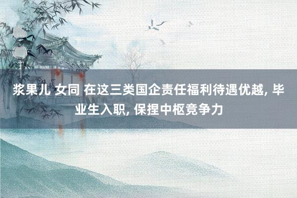 浆果儿 女同 在这三类国企责任福利待遇优越， 毕业生入职， 保捏中枢竞争力
