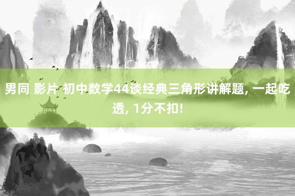男同 影片 初中数学44谈经典三角形讲解题， 一起吃透， 1分不扣!