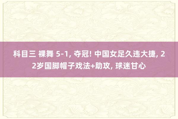 科目三 裸舞 5-1， 夺冠! 中国女足久违大捷， 22岁国脚帽子戏法+助攻， 球迷甘心