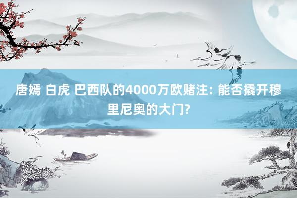 唐嫣 白虎 巴西队的4000万欧赌注: 能否撬开穆里尼奥的大门?