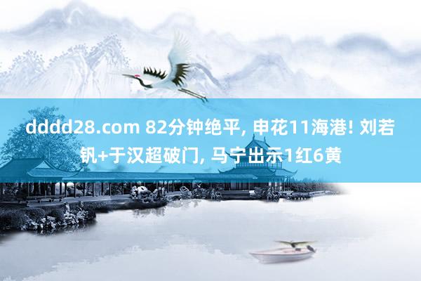 dddd28.com 82分钟绝平， 申花11海港! 刘若钒+于汉超破门， 马宁出示1红6黄