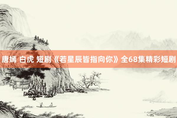 唐嫣 白虎 短剧《若星辰皆指向你》全68集精彩短剧