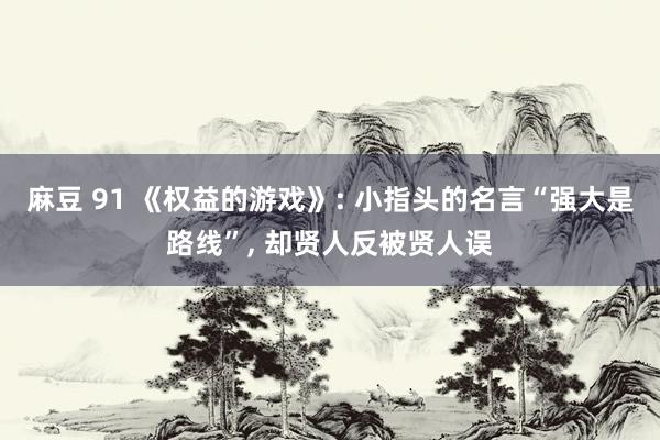 麻豆 91 《权益的游戏》: 小指头的名言“强大是路线”， 却贤人反被贤人误