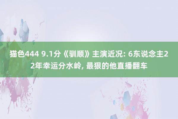 猫色444 9.1分《驯顺》主演近况: 6东说念主22年幸运分水岭， 最狠的他直播翻车