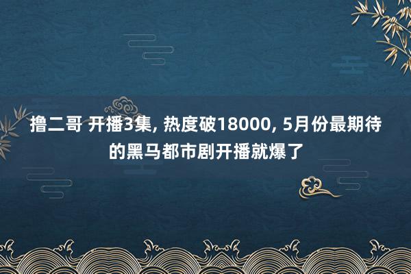 撸二哥 开播3集， 热度破18000， 5月份最期待的黑马都市剧开播就爆了
