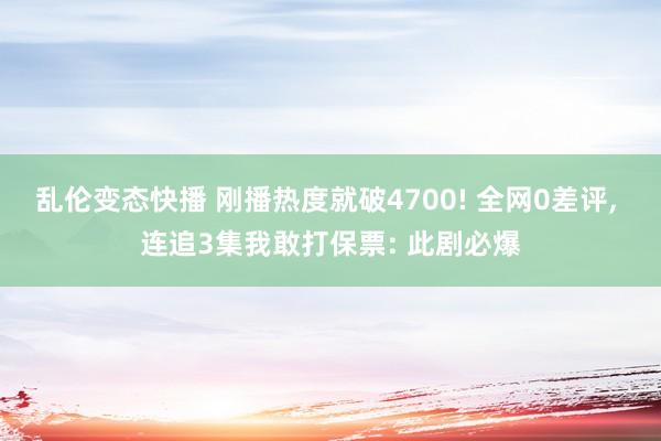 乱伦变态快播 刚播热度就破4700! 全网0差评， 连追3集我敢打保票: 此剧必爆