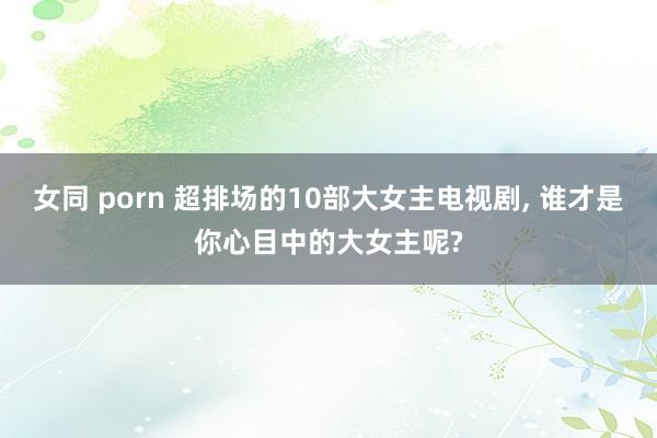 女同 porn 超排场的10部大女主电视剧， 谁才是你心目中的大女主呢?
