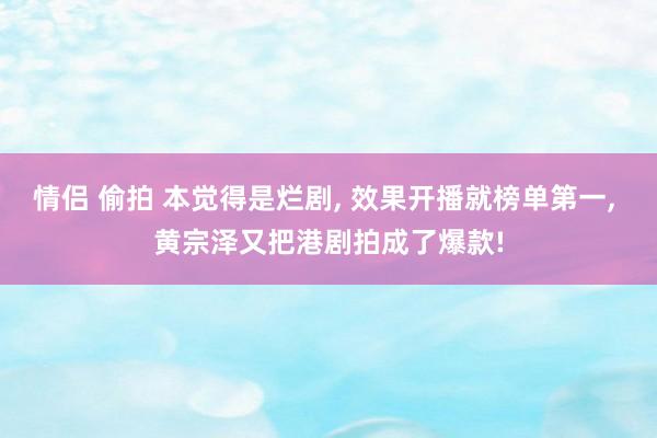 情侣 偷拍 本觉得是烂剧， 效果开播就榜单第一， 黄宗泽又把港剧拍成了爆款!