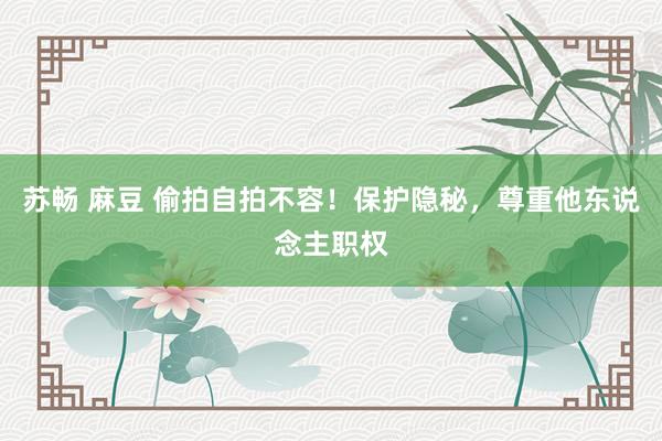 苏畅 麻豆 偷拍自拍不容！保护隐秘，尊重他东说念主职权