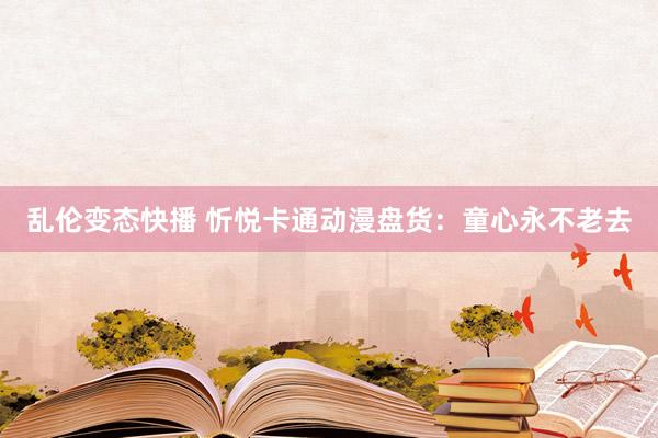 乱伦变态快播 忻悦卡通动漫盘货：童心永不老去