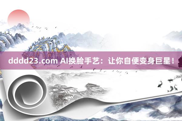 dddd23.com AI换脸手艺：让你自便变身巨星！