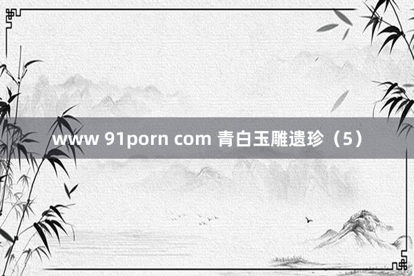 www 91porn com 青白玉雕遗珍（5）