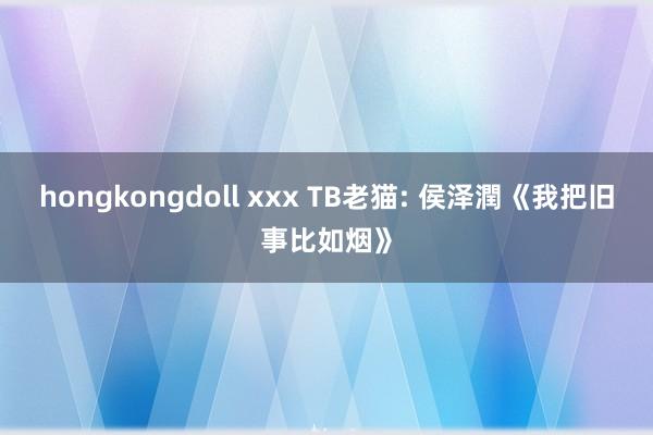 hongkongdoll xxx TB老猫: 侯泽潤《我把旧事比如烟》
