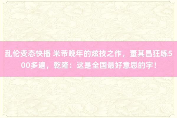 乱伦变态快播 米芾晚年的炫技之作，董其昌狂练500多遍，乾隆：这是全国最好意思的字！