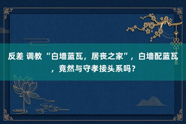 反差 调教 “白墙蓝瓦，居丧之家”，白墙配蓝瓦，竟然与守孝接头系吗？