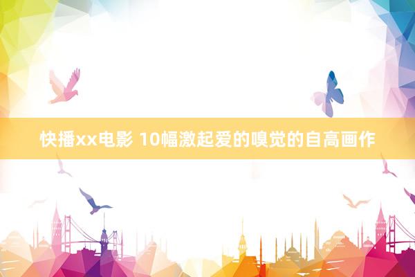 快播xx电影 10幅激起爱的嗅觉的自高画作
