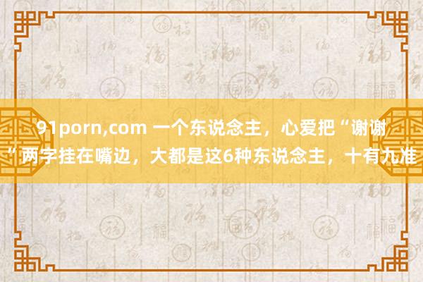 91porn，com 一个东说念主，心爱把“谢谢”两字挂在嘴边，大都是这6种东说念主，十有九准