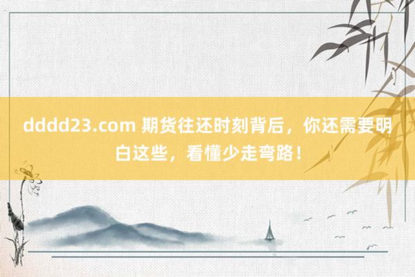 dddd23.com 期货往还时刻背后，你还需要明白这些，看懂少走弯路！