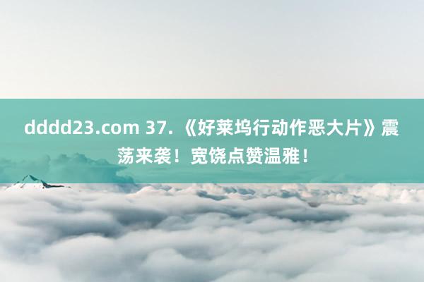 dddd23.com 37. 《好莱坞行动作恶大片》震荡来袭！宽饶点赞温雅！