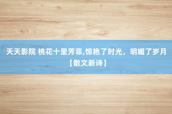 天天影院 桃花十里芳菲，惊艳了时光，明媚了岁月【散文新诗】