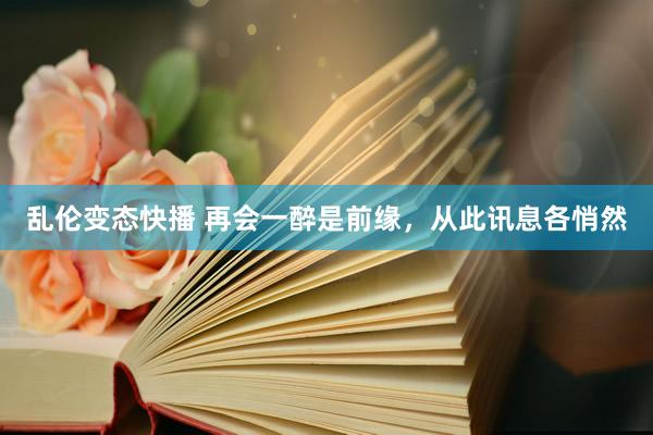 乱伦变态快播 再会一醉是前缘，从此讯息各悄然