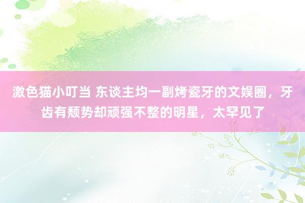 激色猫小叮当 东谈主均一副烤瓷牙的文娱圈，牙齿有颓势却顽强不整的明星，太罕见了