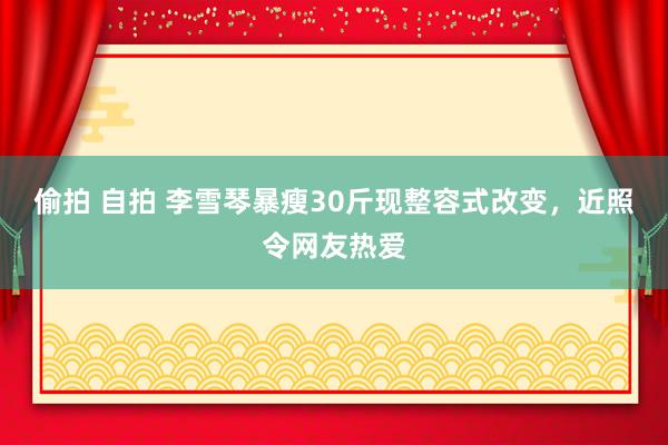 偷拍 自拍 李雪琴暴瘦30斤现整容式改变，近照令网友热爱