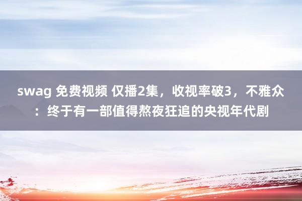 swag 免费视频 仅播2集，收视率破3，不雅众：终于有一部值得熬夜狂追的央视年代剧