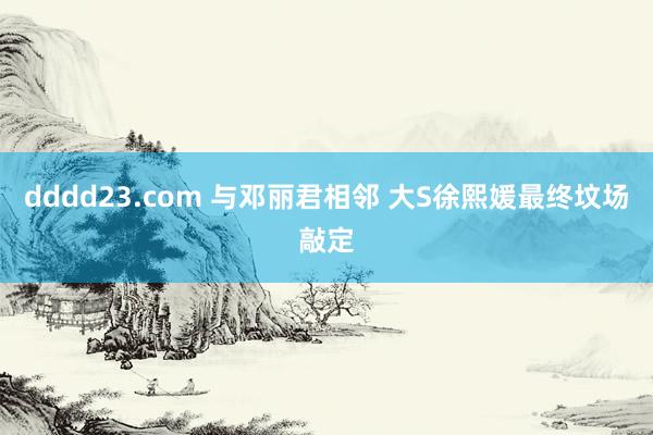 dddd23.com 与邓丽君相邻 大S徐熙媛最终坟场敲定