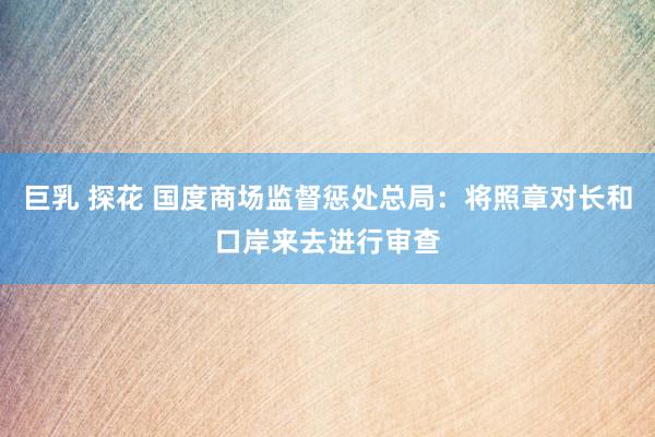 巨乳 探花 国度商场监督惩处总局：将照章对长和口岸来去进行审查