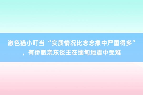 激色猫小叮当 “实质情况比念念象中严重得多”，有侨胞亲东谈主在缅甸地震中受难