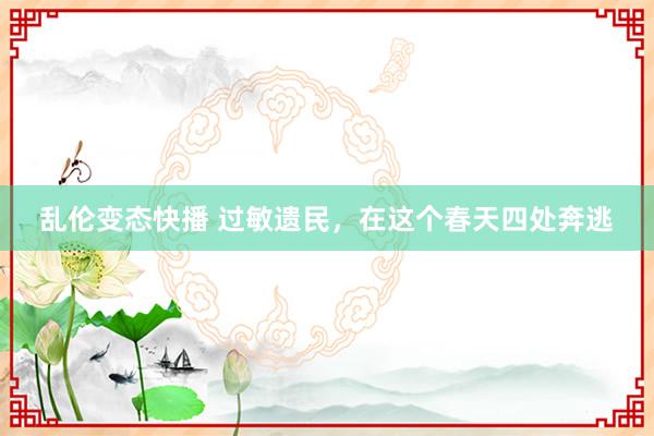乱伦变态快播 过敏遗民，在这个春天四处奔逃