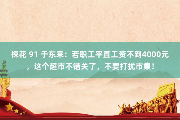 探花 91 于东来：若职工平直工资不到4000元，这个超市不错关了，不要打扰市集！