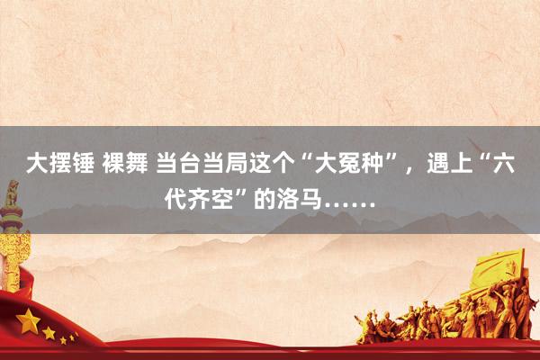 大摆锤 裸舞 当台当局这个“大冤种”，遇上“六代齐空”的洛马……